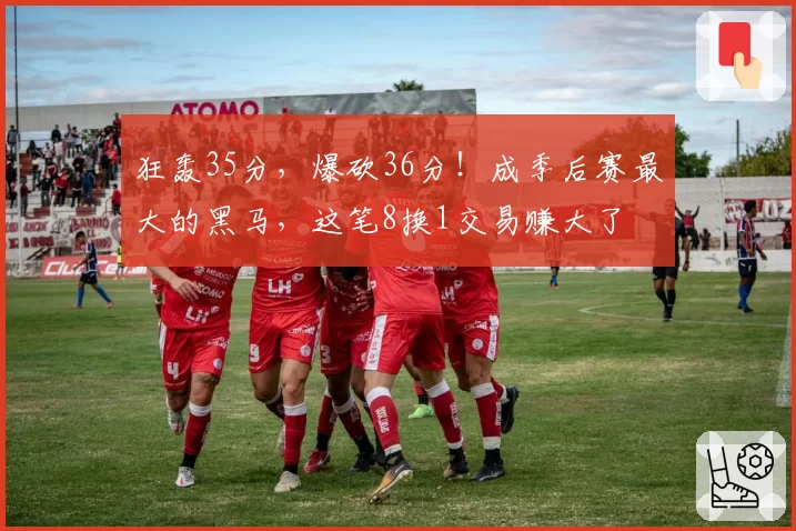 狂轰35分，爆砍36分！成季后赛最大的黑马，这笔8换1交易赚大了