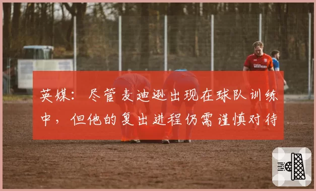 英媒：尽管麦迪逊出现在球队训练中，但他的复出进程仍需谨慎对待