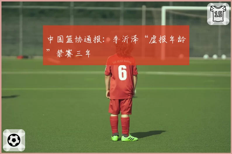 中国篮协通报:李沂泽“虚报年龄”禁赛三年