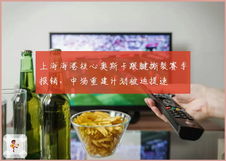 上海海港核心奥斯卡跟腱撕裂赛季报销，中场重建计划被迫提速