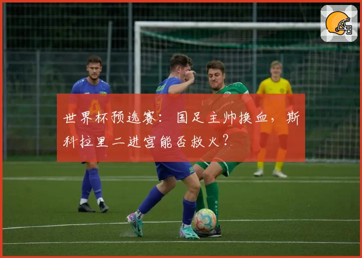 世界杯预选赛:国足主帅换血,斯科拉里二进宫能否救火?