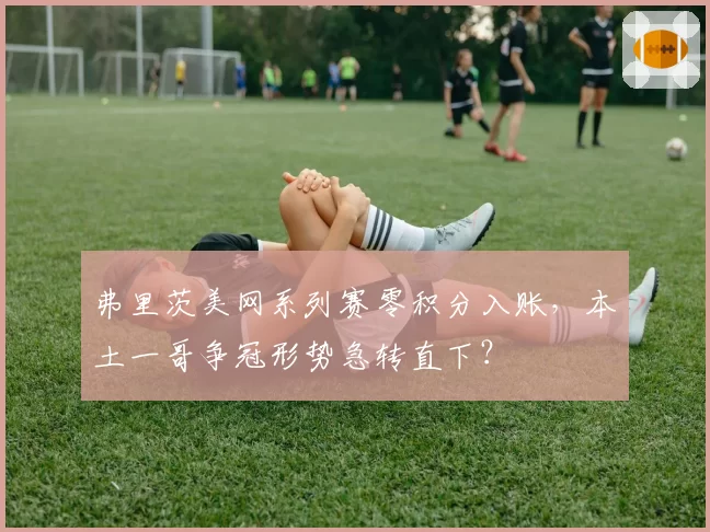 弗里茨美网系列赛零积分入账，本土一哥争冠形势急转直下？