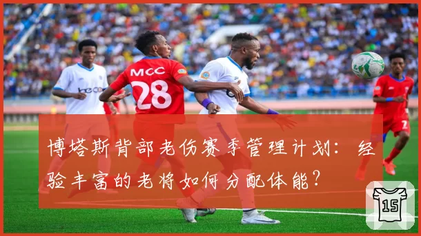 博塔斯背部老伤赛季管理计划：经验丰富的老将如何分配体能？