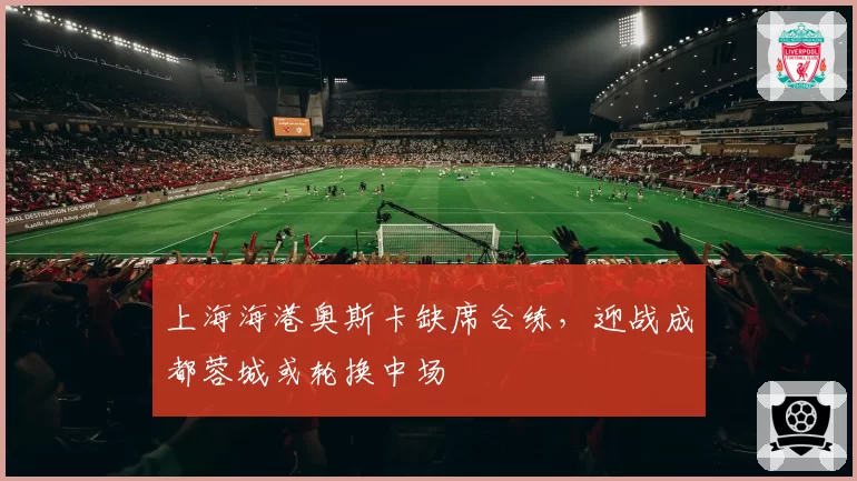 上海海港奥斯卡缺席合练,迎战成都蓉城或轮换中场