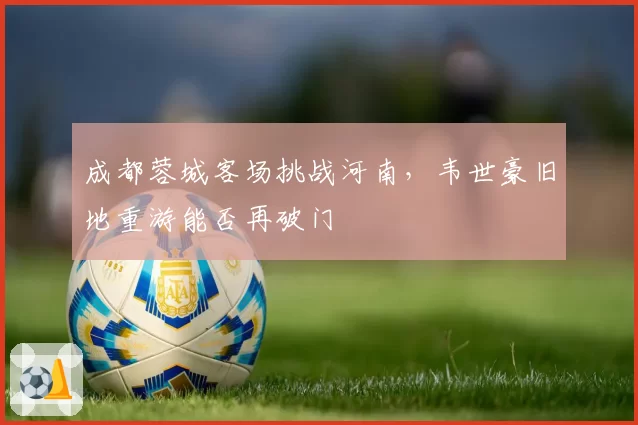 成都蓉城客场挑战河南,韦世豪旧地重游能否再破门