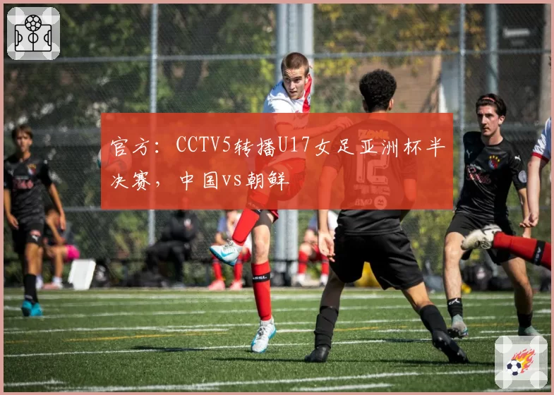 官方：CCTV5转播U17女足亚洲杯半决赛，中国vs朝鲜