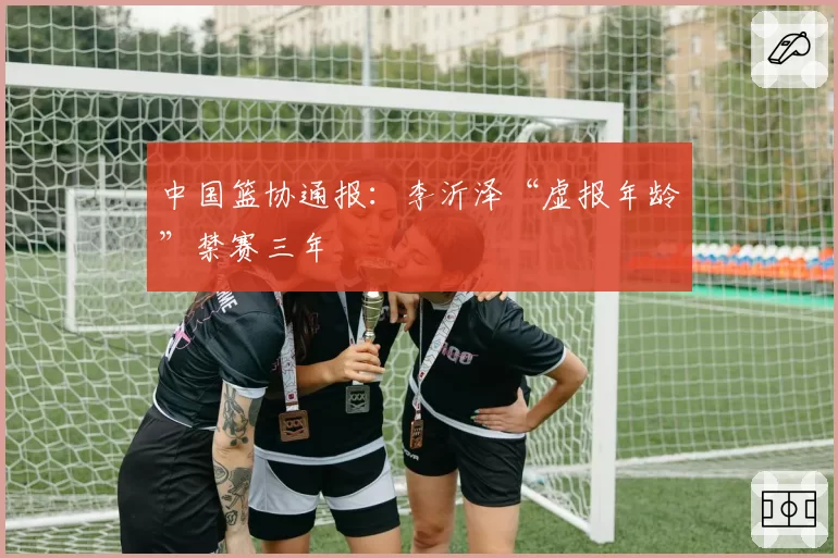 中国篮协通报:李沂泽“虚报年龄”禁赛三年