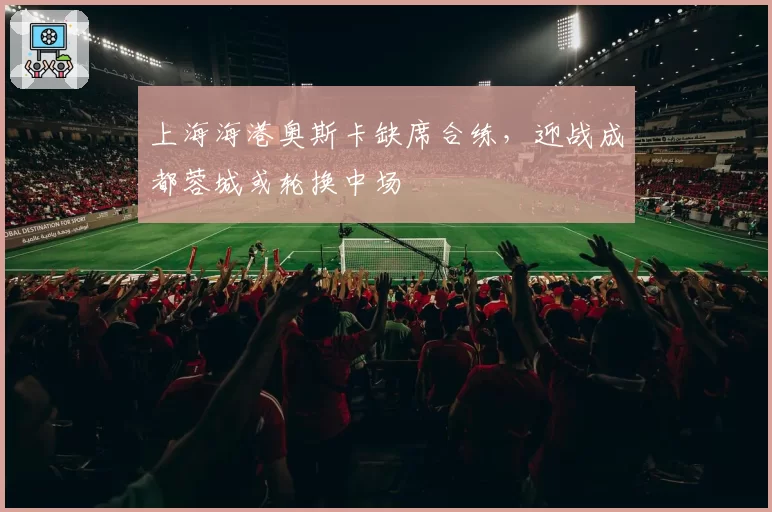 上海海港奥斯卡缺席合练，迎战成都蓉城或轮换中场