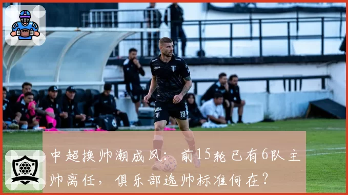 中超换帅潮成风：前15轮已有6队主帅离任，俱乐部选帅标准何在？