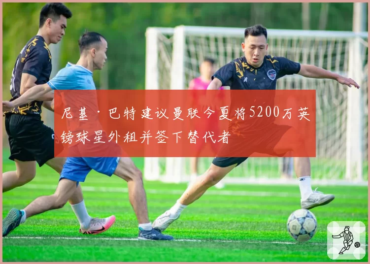 尼基·巴特建议曼联今夏将5200万英镑球星外租并签下替代者