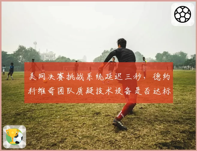 美网决赛挑战系统延迟三秒,德约科维奇团队质疑技术设备是否达标?