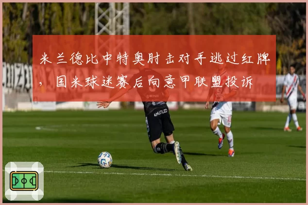 米兰德比中特奥肘击对手逃过红牌，国米球迷赛后向意甲联盟投诉