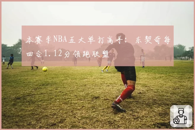 本赛季NBA五大单打高手：东契奇每回合1.12分领跑联盟