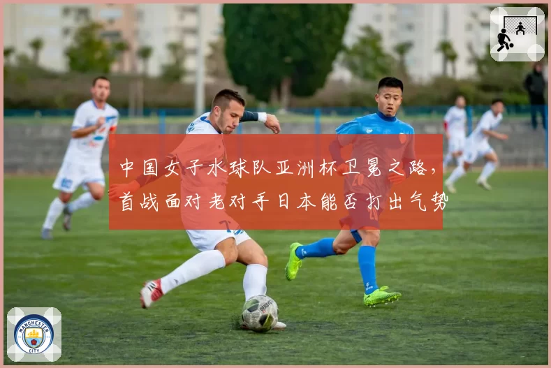 中国女子水球队亚洲杯卫冕之路，首战面对老对手日本能否打出气势？