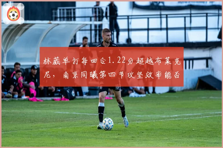 林葳单打每回合1.22分超越布莱克尼，南京同曦第四节攻坚效率能否反超？