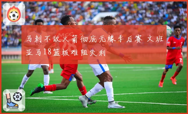 马刺不敌火箭彻底无缘季后赛 文班亚马18篮板难阻失利