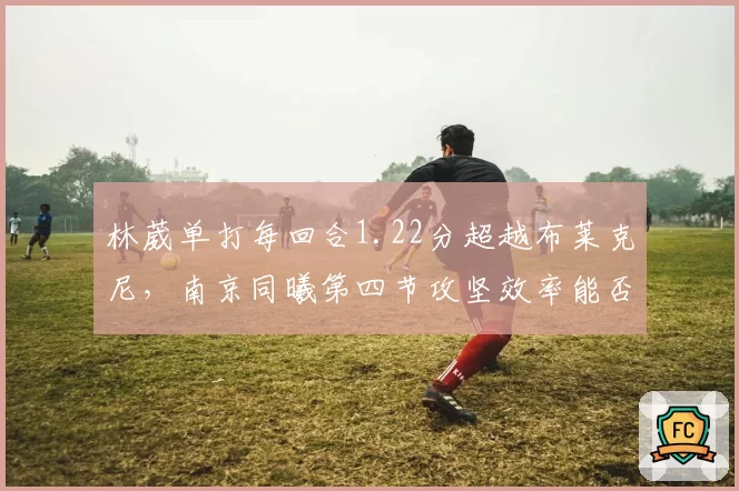 林葳单打每回合1.22分超越布莱克尼,南京同曦第四节攻坚效率能否反超?