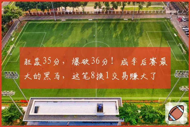 狂轰35分，爆砍36分！成季后赛最大的黑马，这笔8换1交易赚大了