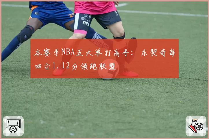 本赛季NBA五大单打高手：东契奇每回合1.12分领跑联盟
