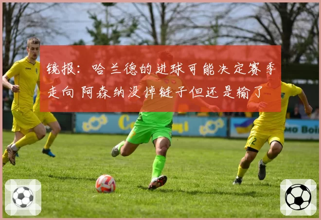 镜报：哈兰德的进球可能决定赛季走向 阿森纳没掉链子但还是输了