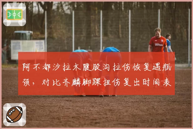 阿不都沙拉木腹股沟拉伤恢复遇瓶颈，对比齐麟脚踝扭伤复出时间表引新疆球迷热议