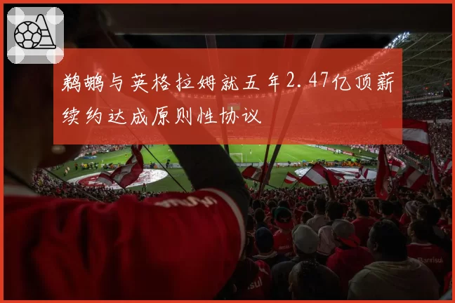 鹈鹕与英格拉姆就五年2.47亿顶薪续约达成原则性协议