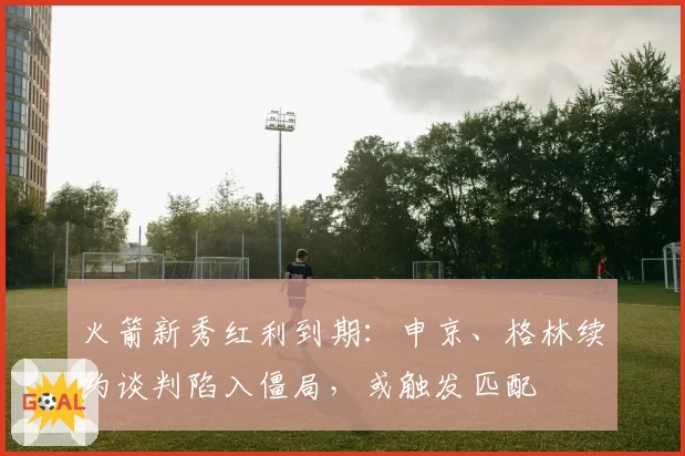火箭新秀红利到期：申京、格林续约谈判陷入僵局，或触发匹配
