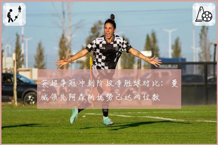 英超争冠冲刺阶段净胜球对比:曼城领先阿森纳优势已达两位数