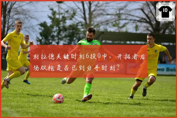 利拉德关键时刻6投0中，开拓者后场双枪是否已到分手时刻？