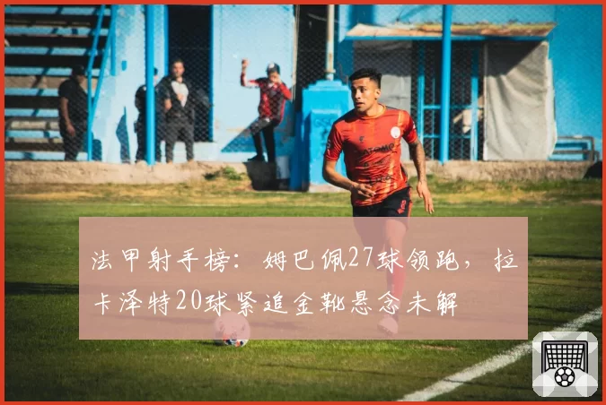 法甲射手榜:姆巴佩27球领跑,拉卡泽特20球紧追金靴悬念未解