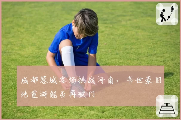 成都蓉城客场挑战河南,韦世豪旧地重游能否再破门