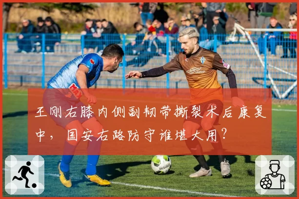 王刚右膝内侧副韧带撕裂术后康复中,国安右路防守谁堪大用?