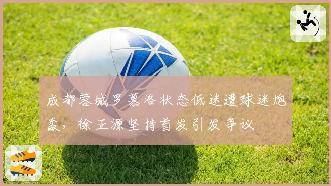 成都蓉城罗慕洛状态低迷遭球迷炮轰，徐正源坚持首发引发争议
