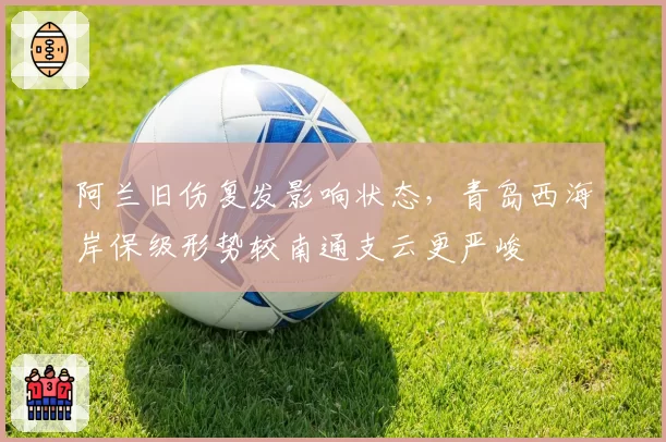 阿兰旧伤复发影响状态,青岛西海岸保级形势较南通支云更严峻