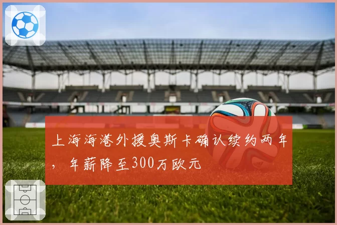 上海海港外援奥斯卡确认续约两年，年薪降至300万欧元