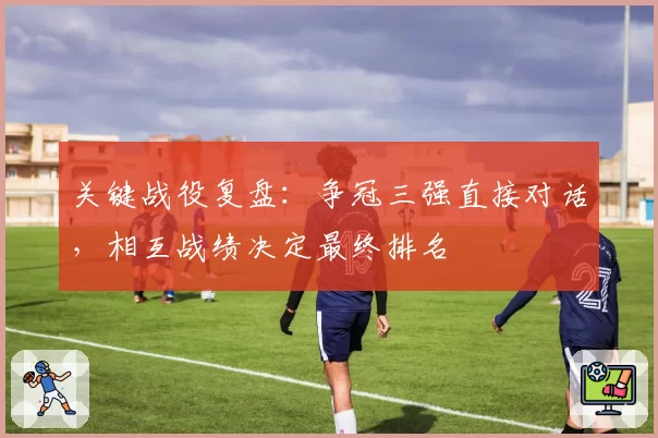 关键战役复盘:争冠三强直接对话,相互战绩决定最终排名
