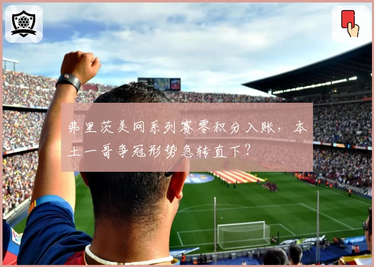 弗里茨美网系列赛零积分入账，本土一哥争冠形势急转直下？