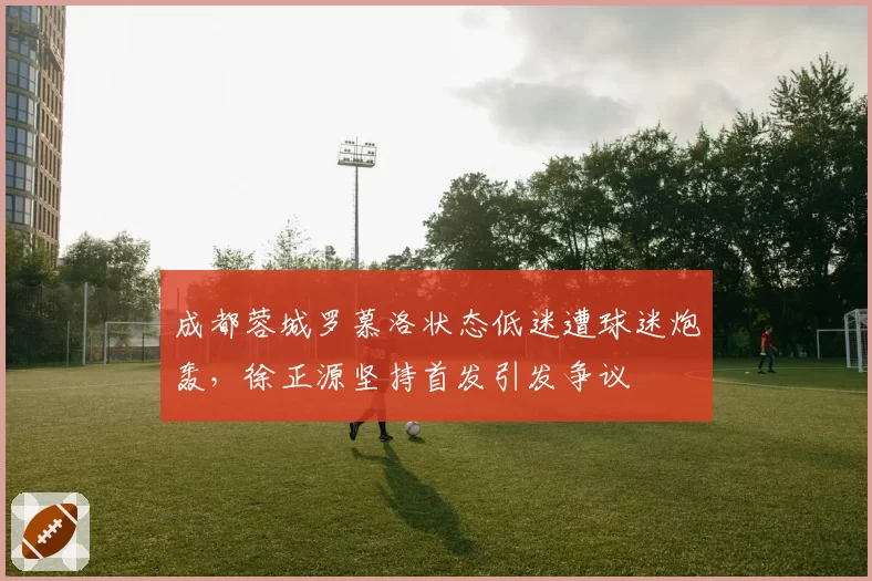 成都蓉城罗慕洛状态低迷遭球迷炮轰，徐正源坚持首发引发争议