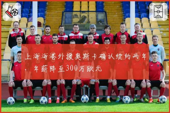 上海海港外援奥斯卡确认续约两年，年薪降至300万欧元