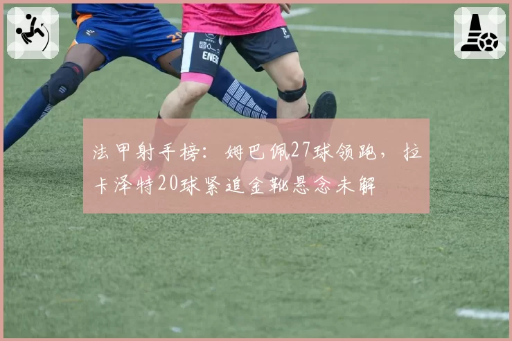 法甲射手榜:姆巴佩27球领跑,拉卡泽特20球紧追金靴悬念未解